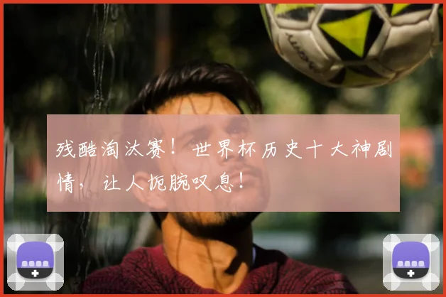 残酷淘汰赛！世界杯历史十大神剧情，让人扼腕叹息！